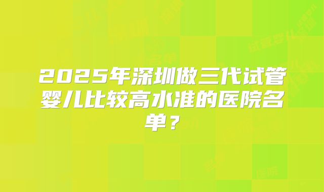 2025年深圳做三代试管婴儿比较高水准的医院名单?