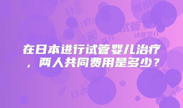 在日本进行试管婴儿治疗,两人共同费用是多少?