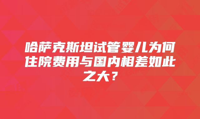 哈萨克斯坦试管婴儿为何住院费用与国内相差如此之大？