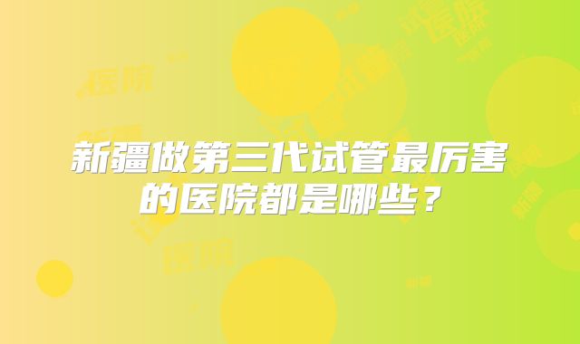 新疆做第三代试管最厉害的医院都是哪些？