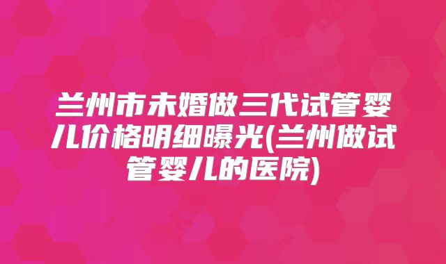 兰州市未婚做三代试管婴儿价格明细曝光(兰州做试管婴儿的医院)