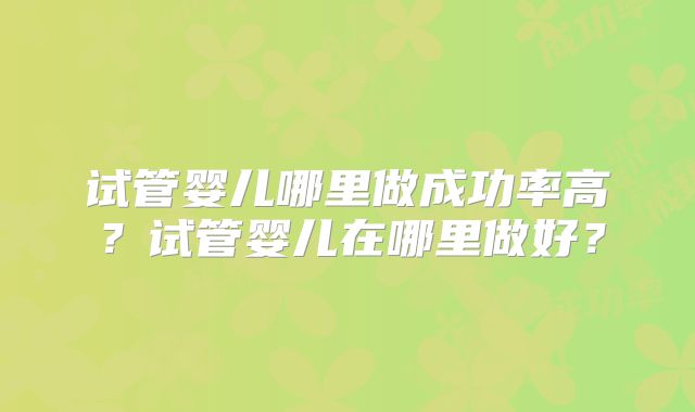试管婴儿哪里做成功率高?试管婴儿在哪里做好?