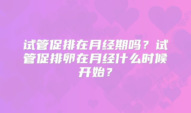 试管促排在月经期吗？试管促排卵在月经什么时候开始？