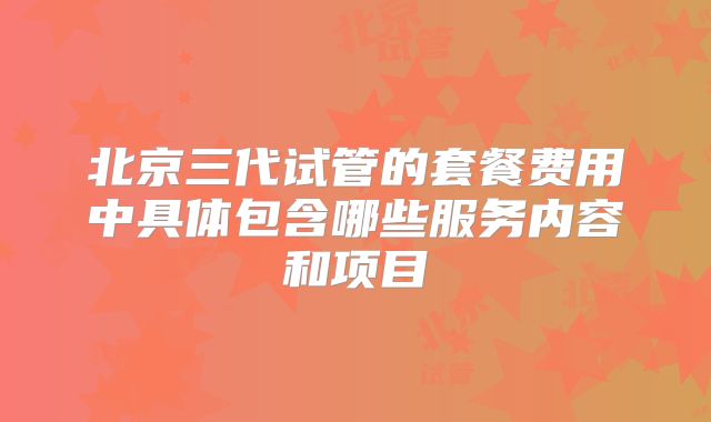 北京三代试管的套餐费用中具体包含哪些服务内容和项目