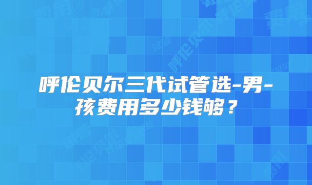 呼伦贝尔三代试管选-男-孩费用多少钱够?