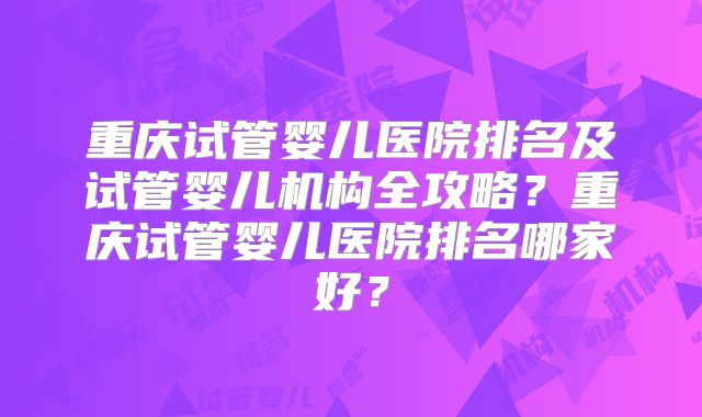 重庆试管婴儿医院排名及试管婴儿机构全攻略？重庆试管婴儿医院排名哪家好？