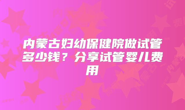 内蒙古妇幼保健院做试管多少钱?分享试管婴儿费用