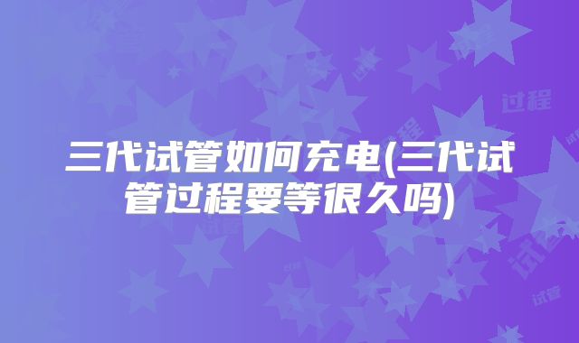 三代试管如何充电(三代试管过程要等很久吗)
