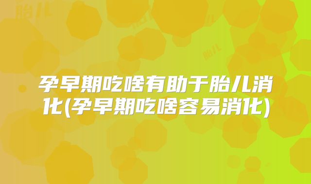孕早期吃啥有助于胎儿消化(孕早期吃啥容易消化)