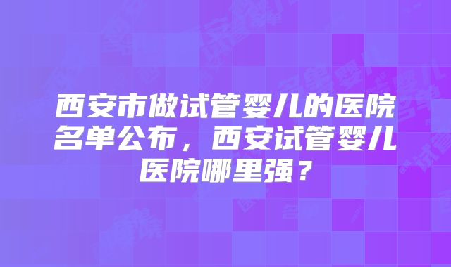 西安市做试管婴儿的医院名单公布，西安试管婴儿医院哪里强？