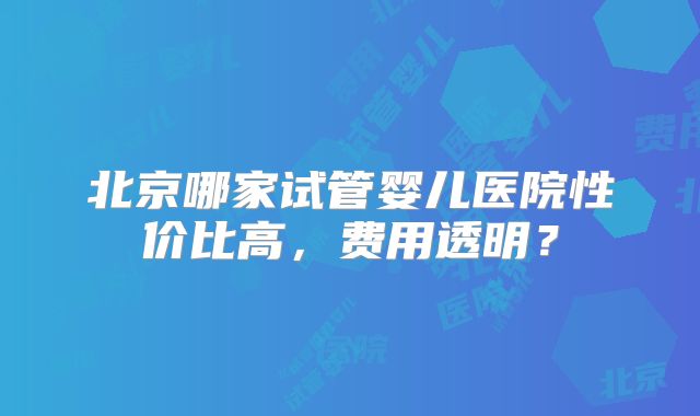北京哪家试管婴儿医院性价比高，费用透明？