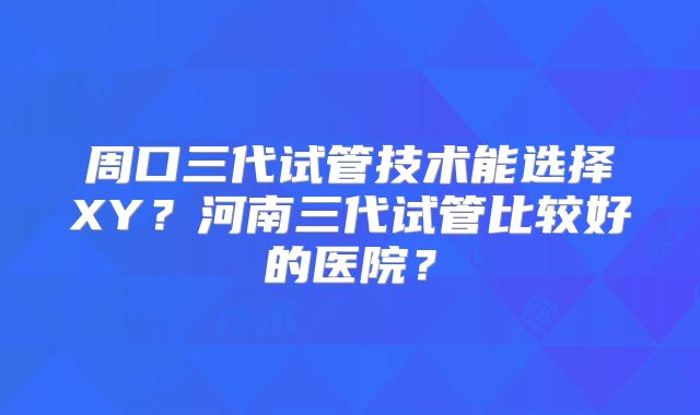 周口三代试管技术能选择XY？河南三代试管比较好的医院？