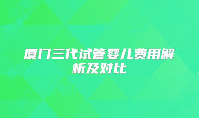 厦门三代试管婴儿费用解析及对比