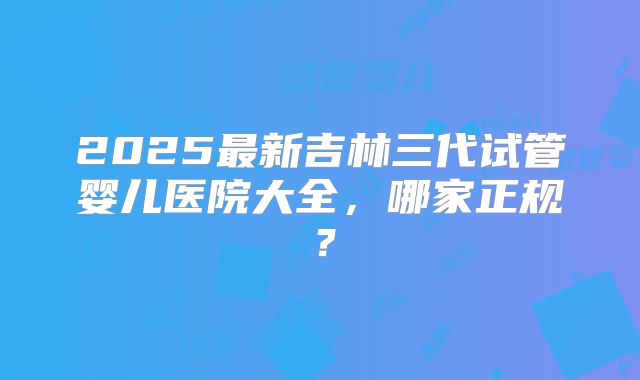 2025最新吉林三代试管婴儿医院大全，哪家正规？