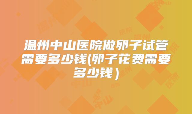 温州中山医院做卵子试管需要多少钱(卵子花费需要多少钱）