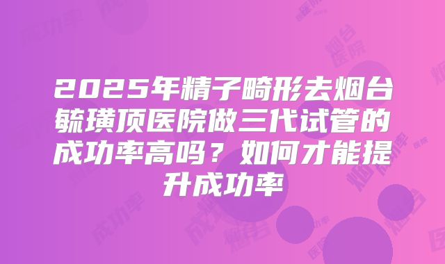 2025年精子畸形去烟台毓璜顶医院做三代试管的成功率高吗？如何才能提升成功率
