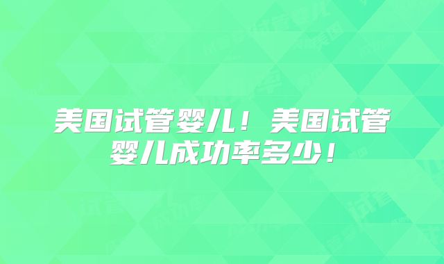 美国试管婴儿！美国试管婴儿成功率多少！