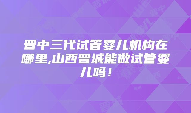晋中三代试管婴儿机构在哪里,山西晋城能做试管婴儿吗！