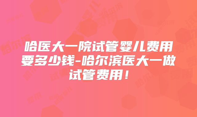 哈医大一院试管婴儿费用要多少钱-哈尔滨医大一做试管费用!