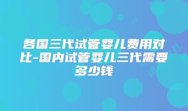 各国三代试管婴儿费用对比-国内试管婴儿三代需要多少钱