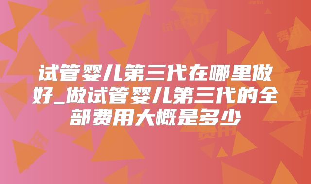 试管婴儿第三代在哪里做好_做试管婴儿第三代的全部费用大概是多少