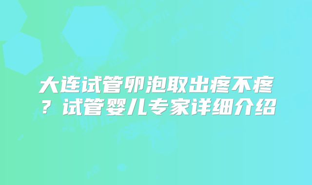 大连试管卵泡取出疼不疼?试管婴儿专家详细介绍