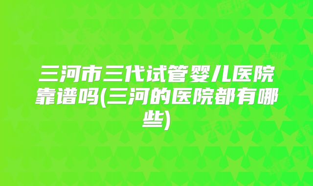 三河市三代试管婴儿医院靠谱吗(三河的医院都有哪些)