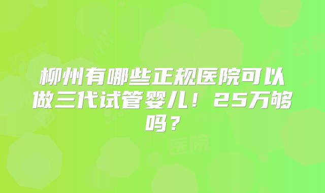 柳州有哪些正规医院可以做三代试管婴儿!25万够吗?
