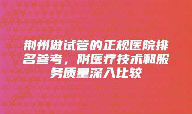 荆州做试管的正规医院排名参考，附医疗技术和服务质量深入比较