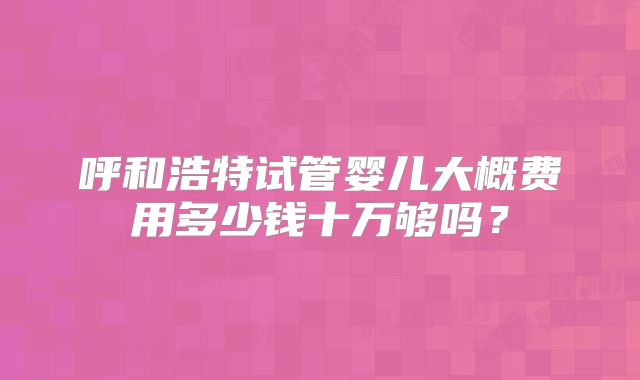 呼和浩特试管婴儿大概费用多少钱十万够吗?