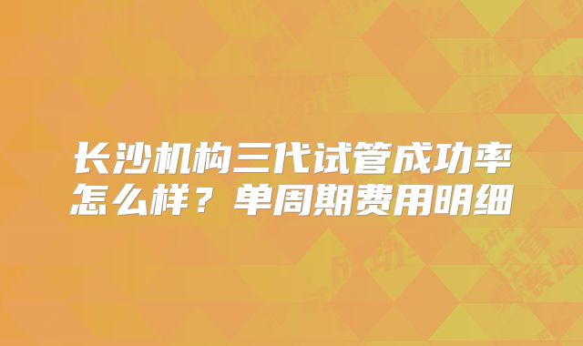 长沙机构三代试管成功率怎么样？单周期费用明细