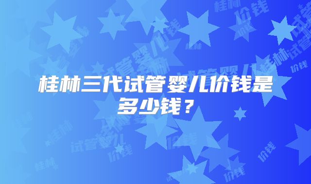桂林三代试管婴儿价钱是多少钱？