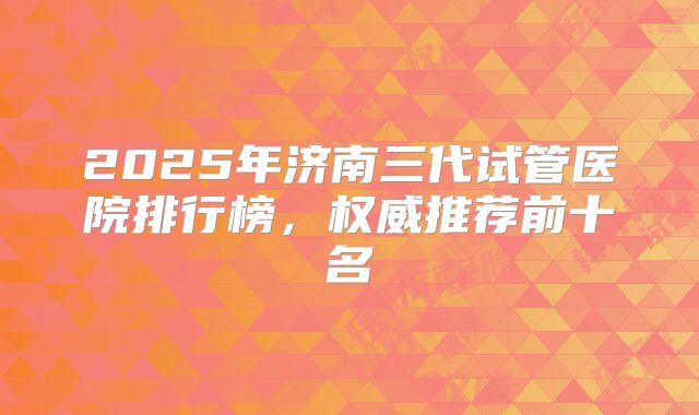 2025年济南三代试管医院排行榜，权威推荐前十名