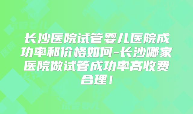 长沙医院试管婴儿医院成功率和价格如何-长沙哪家医院做试管成功率高收费合理!