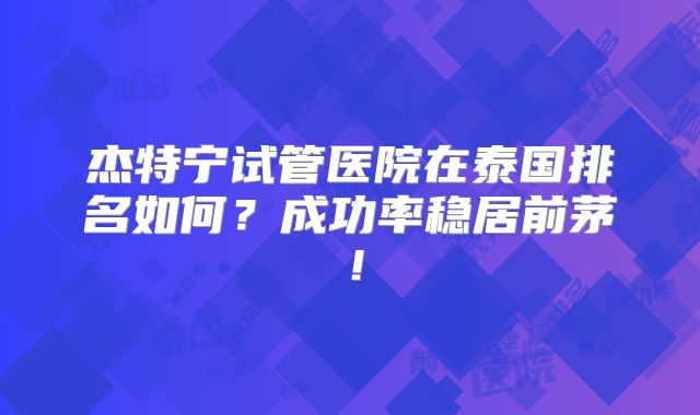 杰特宁试管医院在泰国排名如何？成功率稳居前茅！