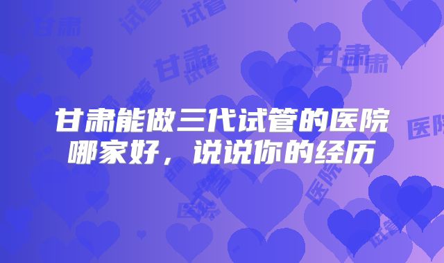 甘肃能做三代试管的医院哪家好，说说你的经历