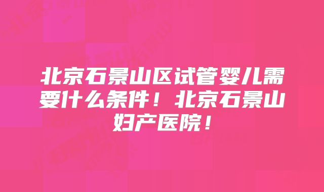 北京石景山区试管婴儿需要什么条件！北京石景山妇产医院！