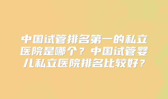 中国试管排名第一的私立医院是哪个？中国试管婴儿私立医院排名比较好？