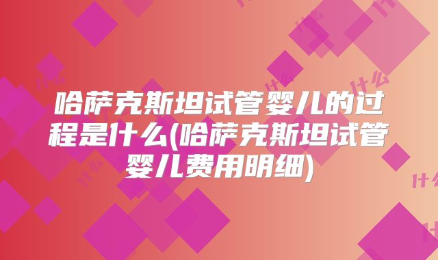 哈萨克斯坦试管婴儿的过程是什么(哈萨克斯坦试管婴儿费用明细)