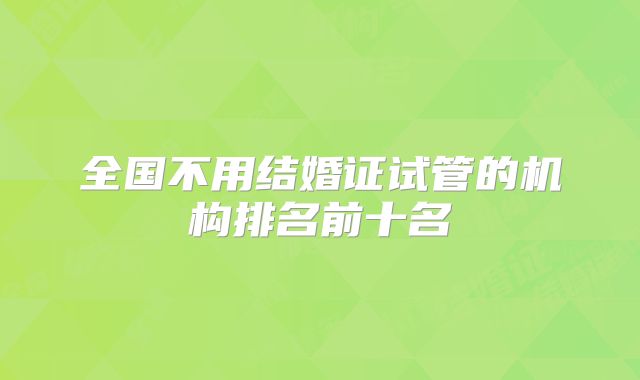 全国不用结婚证试管的机构排名前十名
