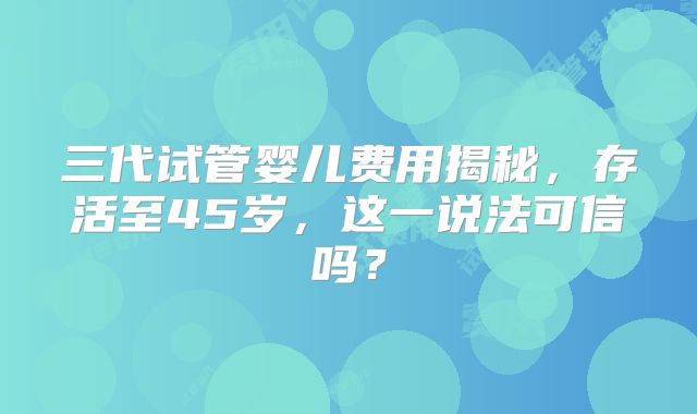 三代试管婴儿费用揭秘,存活至45岁,这一说法可信吗?
