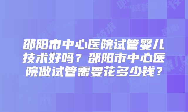 邵阳市中心医院试管婴儿技术好吗?邵阳市中心医院做试管需要花多少钱?