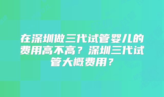 在深圳做三代试管婴儿的费用高不高?深圳三代试管大概费用?