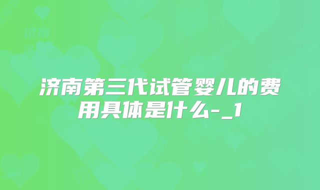 济南第三代试管婴儿的费用具体是什么-_1