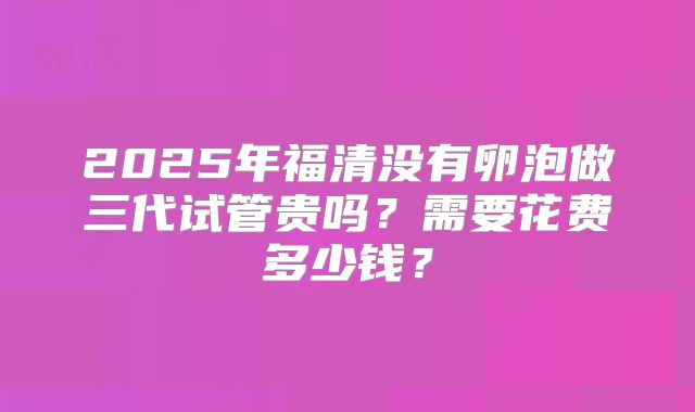 2025年福清没有卵泡做三代试管贵吗？需要花费多少钱？