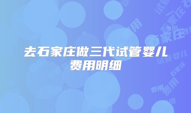 去石家庄做三代试管婴儿费用明细