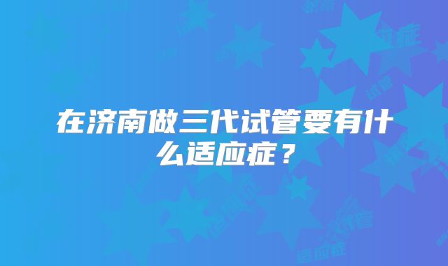 在济南做三代试管要有什么适应症？