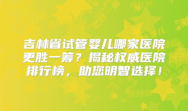 吉林省试管婴儿哪家医院更胜一筹？揭秘权威医院排行榜，助您明智选择！