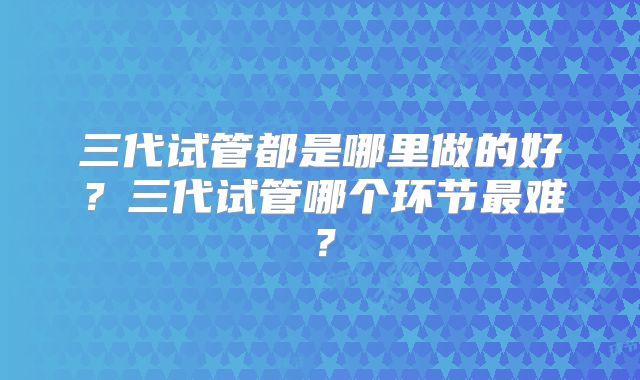 三代试管都是哪里做的好？三代试管哪个环节最难？