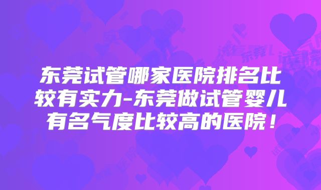 东莞试管哪家医院排名比较有实力-东莞做试管婴儿有名气度比较高的医院！